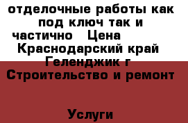 отделочные работы как под ключ так и частично › Цена ­ 1 000 - Краснодарский край, Геленджик г. Строительство и ремонт » Услуги   